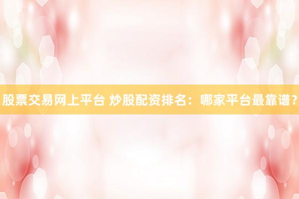 股票交易网上平台 炒股配资排名：哪家平台最靠谱？