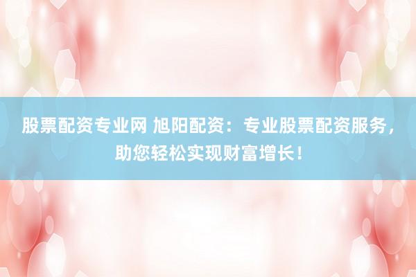 股票配资专业网 旭阳配资:专业股票配资服务,助您轻松实现财富增长!