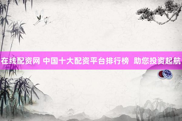 在线配资网 中国十大配资平台排行榜  助您投资起航