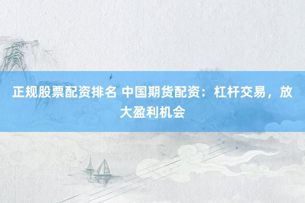 正规股票配资排名 中国期货配资：杠杆交易，放大盈利机会
