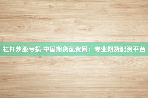 杠杆炒股亏损 中国期货配资网：专业期货配资平台