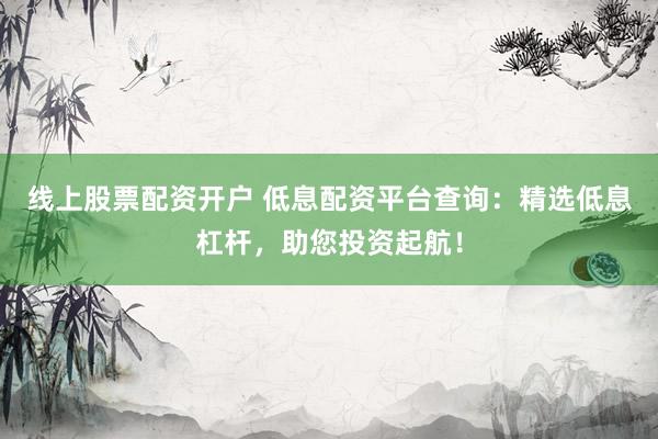 线上股票配资开户 低息配资平台查询：精选低息杠杆，助您投资起航！