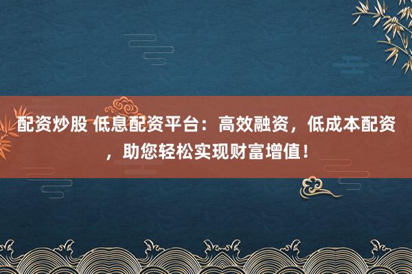 配资炒股 低息配资平台：高效融资，低成本配资，助您轻松实现财富增值！