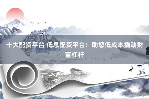 十大配资平台 低息配资平台：助您低成本撬动财富杠杆