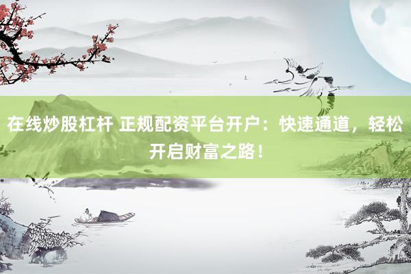 在线炒股杠杆 正规配资平台开户：快速通道，轻松开启财富之路！