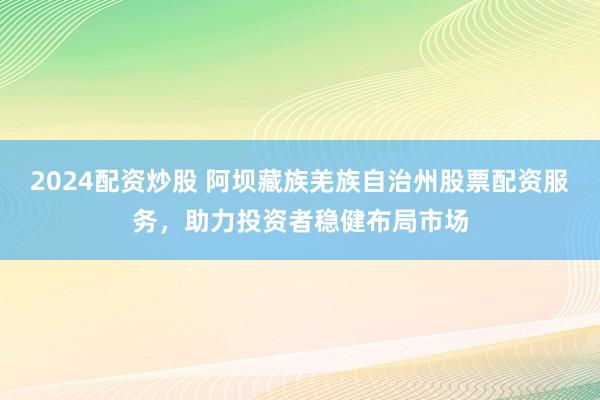 2024配资炒股 阿坝藏族羌族自治州股票配资服务，助力投资者稳健布局市场