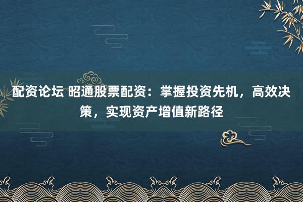 配资论坛 昭通股票配资：掌握投资先机，高效决策，实现资产增值新路径