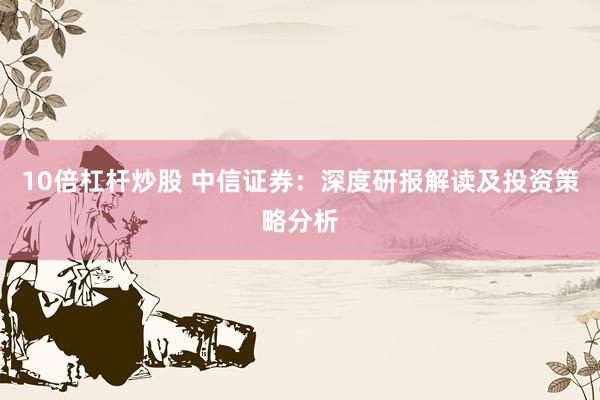 10倍杠杆炒股 中信证券：深度研报解读及投资策略分析