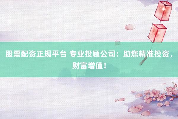 股票配资正规平台 专业投顾公司：助您精准投资，财富增值！