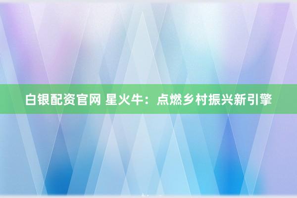 白银配资官网 星火牛：点燃乡村振兴新引擎