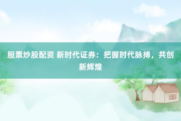 股票炒股配资 新时代证券：把握时代脉搏，共创新辉煌
