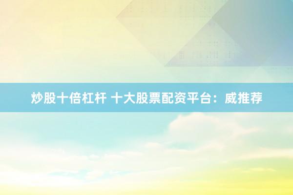 炒股十倍杠杆 十大股票配资平台：威推荐