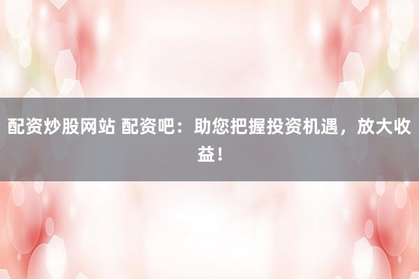 配资炒股网站 配资吧：助您把握投资机遇，放大收益！