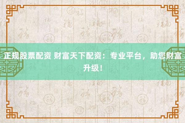 正规股票配资 财富天下配资：专业平台，助您财富升级！