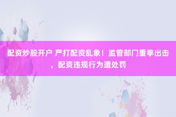 配资炒股开户 严打配资乱象！监管部门重拳出击，配资违规行为遭处罚