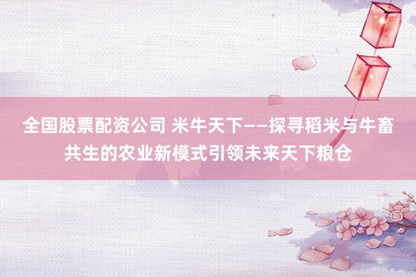全国股票配资公司 米牛天下——探寻稻米与牛畜共生的农业新模式引领未来天下粮仓
