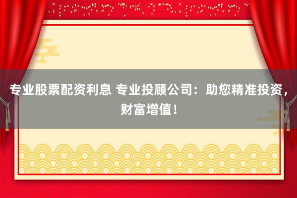 专业股票配资利息 专业投顾公司：助您精准投资，财富增值！