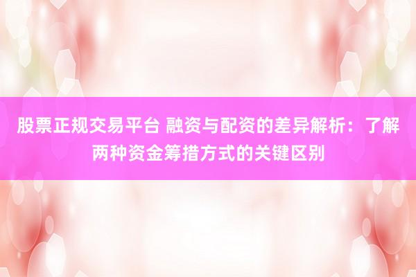 股票正规交易平台 融资与配资的差异解析：了解两种资金筹措方式的关键区别