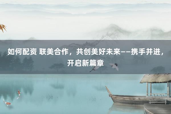 如何配资 联美合作，共创美好未来——携手并进，开启新篇章