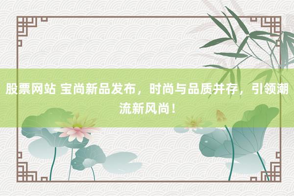 股票网站 宝尚新品发布，时尚与品质并存，引领潮流新风尚！