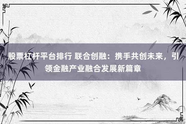 股票杠杆平台排行 联合创融：携手共创未来，引领金融产业融合发展新篇章