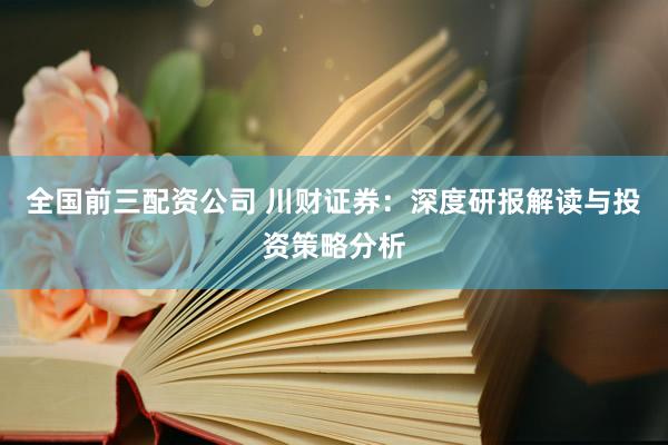 全国前三配资公司 川财证券：深度研报解读与投资策略分析
