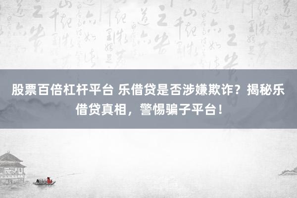 股票百倍杠杆平台 乐借贷是否涉嫌欺诈？揭秘乐借贷真相，警惕骗子平台！