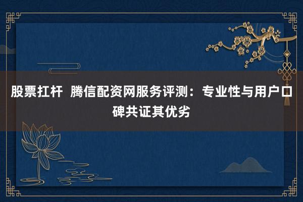 股票扛杆  腾信配资网服务评测：专业性与用户口碑共证其优劣