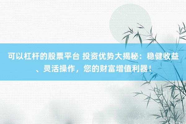 可以杠杆的股票平台 投资优势大揭秘：稳健收益、灵活操作，您的财富增值利器！