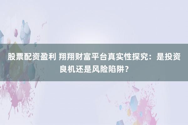 股票配资盈利 翔翔财富平台真实性探究：是投资良机还是风险陷阱？