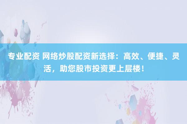 专业配资 网络炒股配资新选择：高效、便捷、灵活，助您股市投资更上层楼！