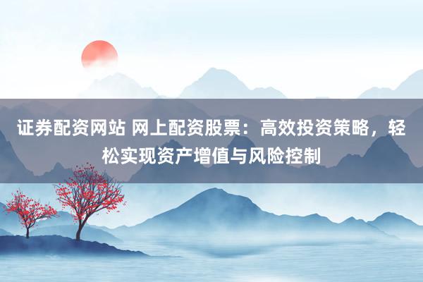 证券配资网站 网上配资股票：高效投资策略，轻松实现资产增值与风险控制