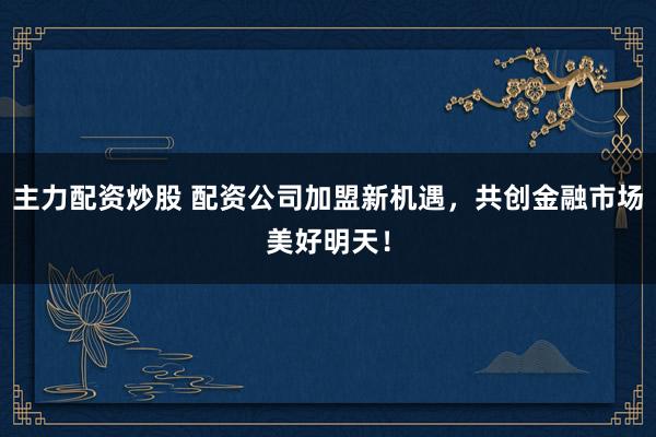 主力配资炒股 配资公司加盟新机遇，共创金融市场美好明天！