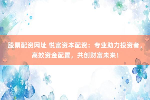股票配资网址 悦富资本配资：专业助力投资者，高效资金配置，共创财富未来！