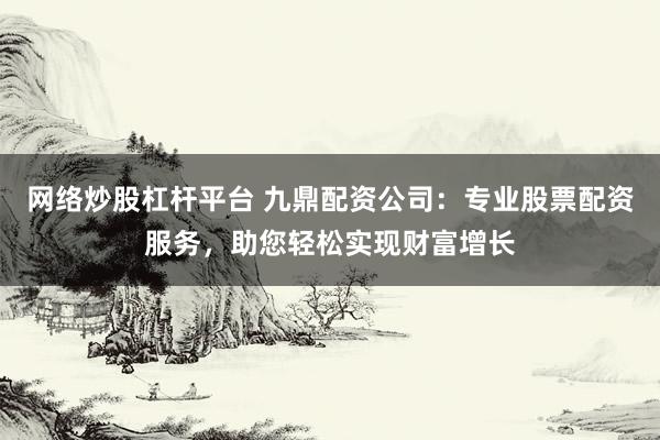 网络炒股杠杆平台 九鼎配资公司：专业股票配资服务，助您轻松实现财富增长