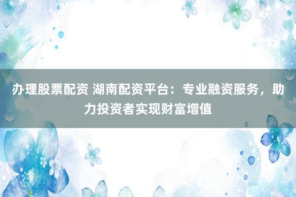 办理股票配资 湖南配资平台：专业融资服务，助力投资者实现财富增值