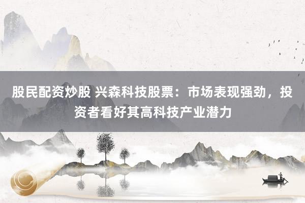 股民配资炒股 兴森科技股票：市场表现强劲，投资者看好其高科技产业潜力