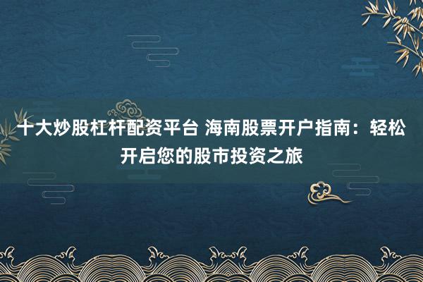 十大炒股杠杆配资平台 海南股票开户指南：轻松开启您的股市投资之旅