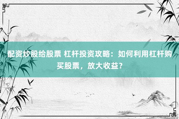 配资炒股给股票 杠杆投资攻略：如何利用杠杆购买股票，放大收益？
