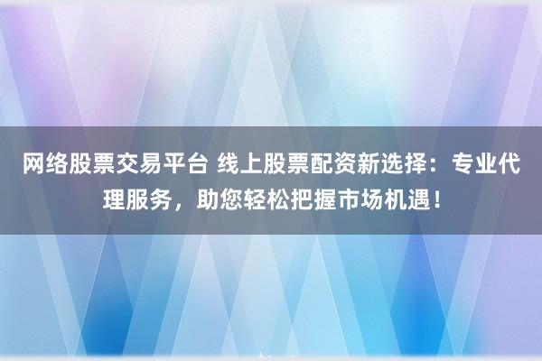 网络股票交易平台 线上股票配资新选择：专业代理服务，助您轻松把握市场机遇！