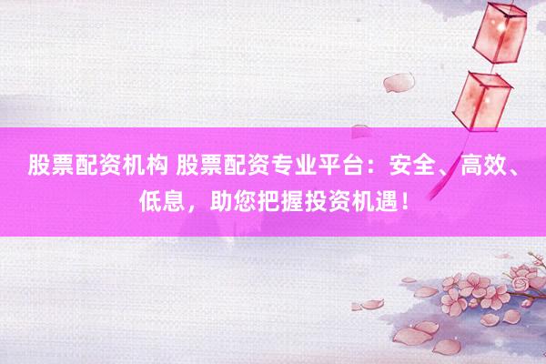 股票配资机构 股票配资专业平台：安全、高效、低息，助您把握投资机遇！