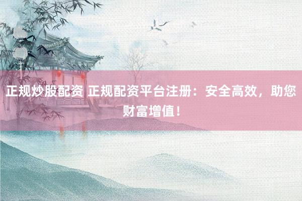 正规炒股配资 正规配资平台注册：安全高效，助您财富增值！