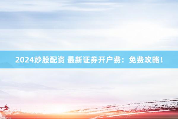 2024炒股配资 最新证券开户费：免费攻略！