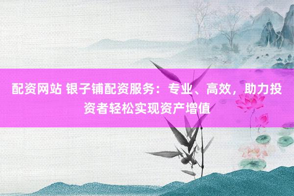 配资网站 银子铺配资服务：专业、高效，助力投资者轻松实现资产增值