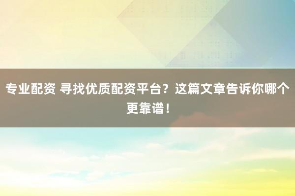 专业配资 寻找优质配资平台？这篇文章告诉你哪个更靠谱！
