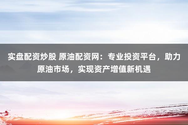 实盘配资炒股 原油配资网：专业投资平台，助力原油市场，实现资产增值新机遇
