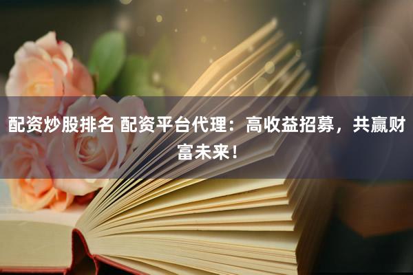 配资炒股排名 配资平台代理：高收益招募，共赢财富未来！