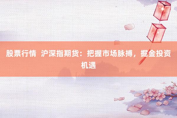 股票行情 沪深指期货:把握市场脉搏,掘金投资机遇