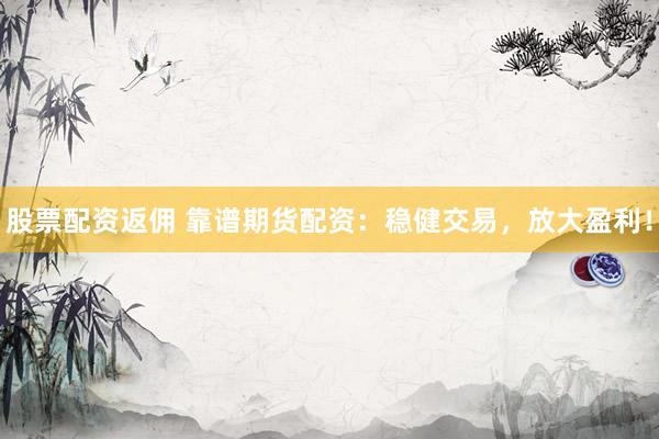 股票配资返佣 靠谱期货配资：稳健交易，放大盈利！