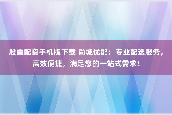 股票配资手机版下载 尚城优配：专业配送服务，高效便捷，满足您的一站式需求！